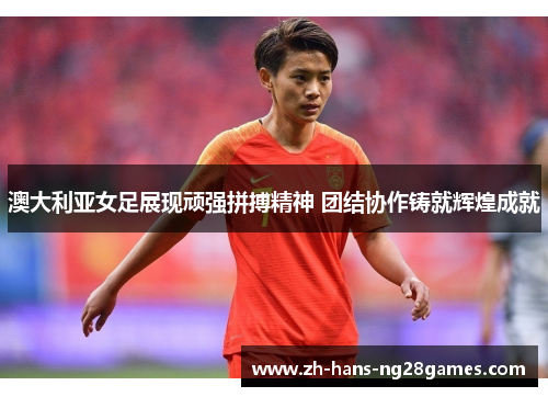 澳大利亚女足展现顽强拼搏精神 团结协作铸就辉煌成就