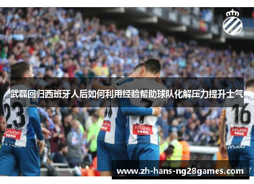武磊回归西班牙人后如何利用经验帮助球队化解压力提升士气