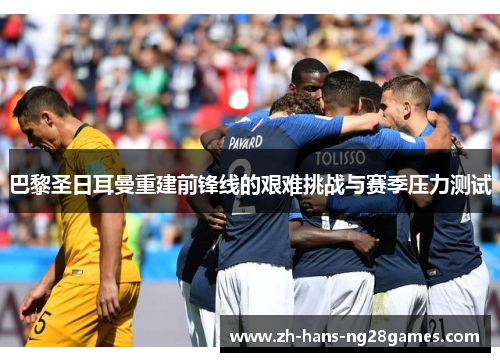 巴黎圣日耳曼重建前锋线的艰难挑战与赛季压力测试