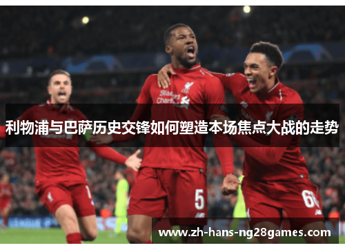 利物浦与巴萨历史交锋如何塑造本场焦点大战的走势