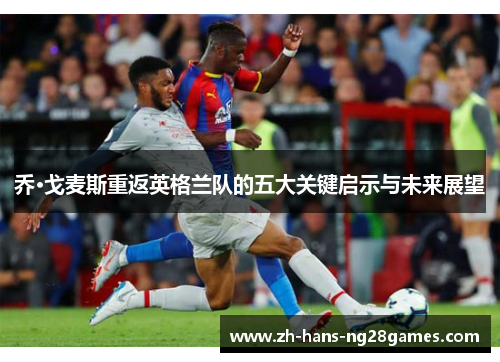 乔·戈麦斯重返英格兰队的五大关键启示与未来展望