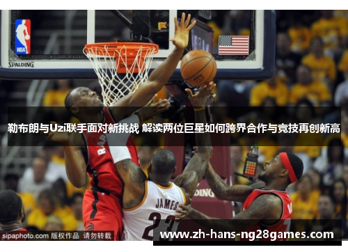 勒布朗与Uzi联手面对新挑战 解读两位巨星如何跨界合作与竞技再创新高