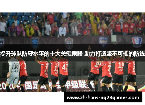 提升球队防守水平的十大关键策略 助力打造坚不可摧的防线