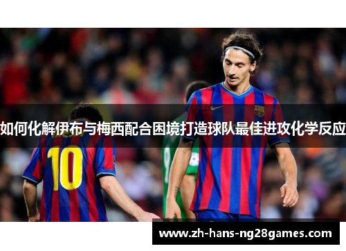 如何化解伊布与梅西配合困境打造球队最佳进攻化学反应