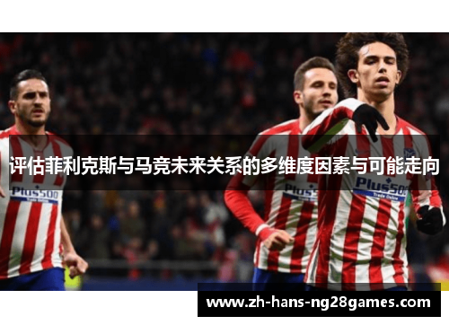 评估菲利克斯与马竞未来关系的多维度因素与可能走向