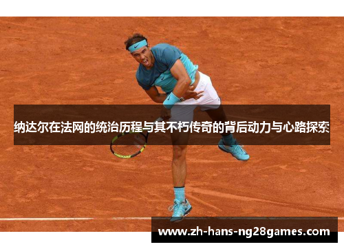 纳达尔在法网的统治历程与其不朽传奇的背后动力与心路探索 纳达尔在法网的统治历程与其不朽传奇的背后动力与心路探索
