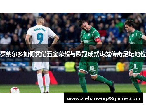 罗纳尔多如何凭借五金荣耀与欧冠成就铸就传奇足坛地位 罗纳尔多如何凭借五金荣耀与欧冠成就铸就传奇足坛地位